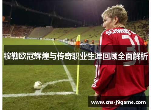 穆勒欧冠辉煌与传奇职业生涯回顾全面解析
