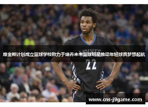 维金斯计划成立篮球学校致力于培养未来篮球明星推动年轻球员梦想起航 维金斯计划成立篮球学校致力于培养未来篮球明星推动年轻球员梦想起航