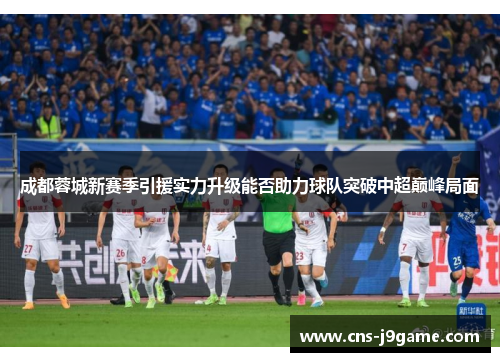 成都蓉城新赛季引援实力升级能否助力球队突破中超巅峰局面 成都蓉城新赛季引援实力升级能否助力球队突破中超巅峰局面