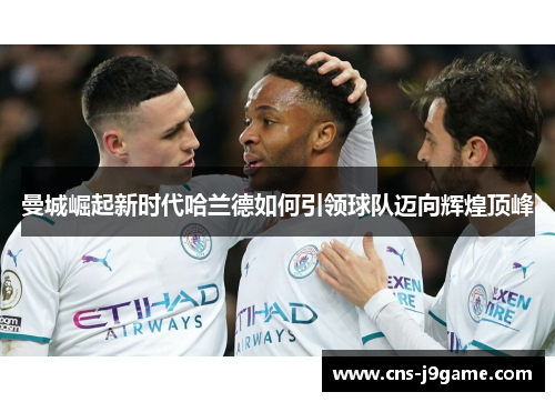 曼城崛起新时代哈兰德如何引领球队迈向辉煌顶峰