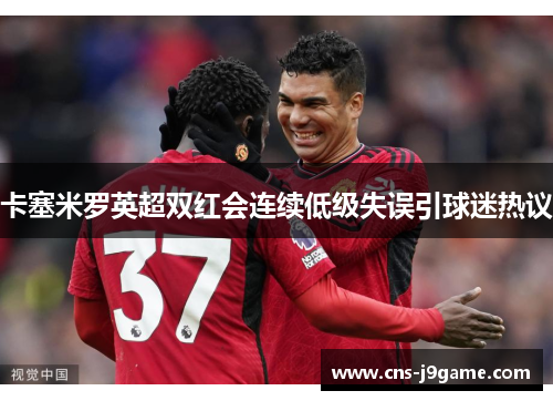 卡塞米罗英超双红会连续低级失误引球迷热议