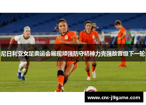 尼日利亚女足奥运会展现顽强防守精神力克强敌晋级下一轮