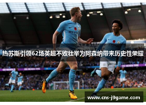 热苏斯引领62场英超不败壮举为阿森纳带来历史性荣耀