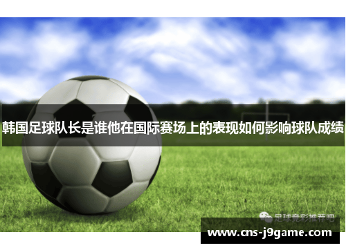 韩国足球队长是谁他在国际赛场上的表现如何影响球队成绩 韩国足球队长是谁他在国际赛场上的表现如何影响球队成绩