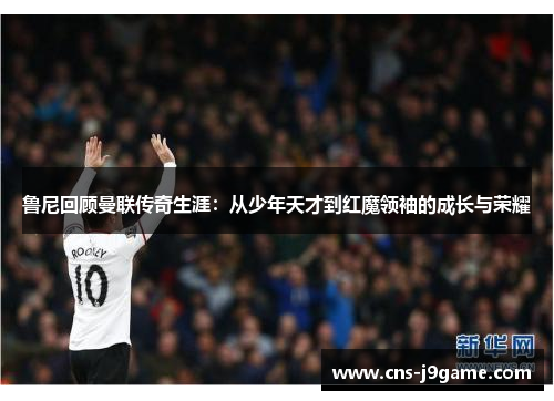 鲁尼回顾曼联传奇生涯:从少年天才到红魔领袖的成长与荣耀 鲁尼回顾曼联传奇生涯:从少年天才到红魔领袖的成长与荣耀